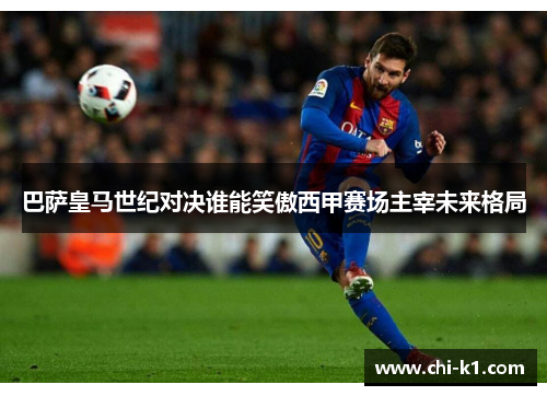 巴萨皇马世纪对决谁能笑傲西甲赛场主宰未来格局