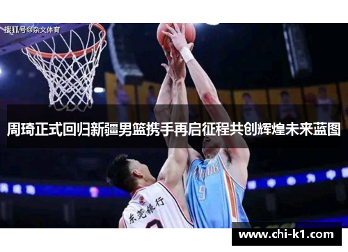 周琦正式回归新疆男篮携手再启征程共创辉煌未来蓝图