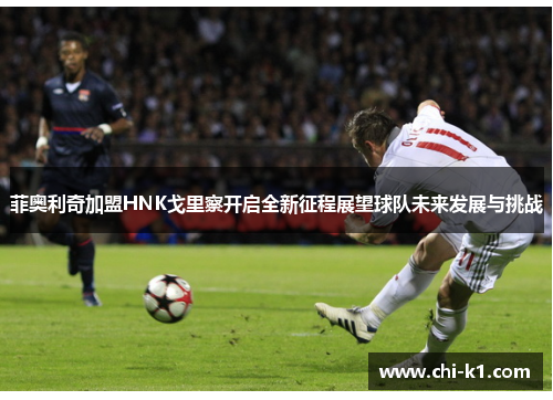 菲奥利奇加盟HNK戈里察开启全新征程展望球队未来发展与挑战