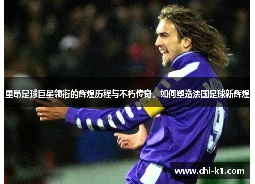 里昂足球巨星领衔的辉煌历程与不朽传奇，如何塑造法国足球新辉煌