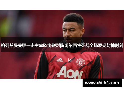 格列兹曼关键一击主宰欧协联对阵切尔西生死战全场表现封神时刻