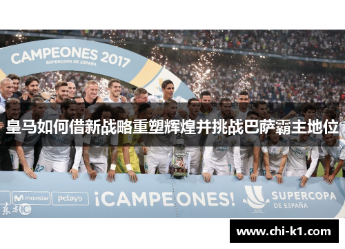 皇马如何借新战略重塑辉煌并挑战巴萨霸主地位 皇马如何借新战略重塑辉煌并挑战巴萨霸主地位