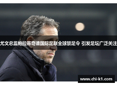 尤文总监帕拉蒂奇遭国际足联全球禁足令 引发足坛广泛关注 尤文总监帕拉蒂奇遭国际足联全球禁足令 引发足坛广泛关注