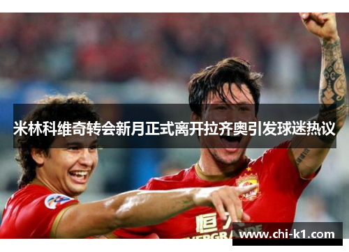 米林科维奇转会新月正式离开拉齐奥引发球迷热议 米林科维奇转会新月正式离开拉齐奥引发球迷热议