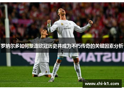 罗纳尔多如何塑造欧冠历史并成为不朽传奇的关键因素分析